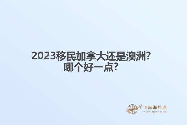 2023移民加拿大還是澳洲？哪個(gè)好一點(diǎn)？