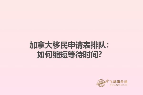 加拿大移民申請表排隊：如何縮短等待時間？