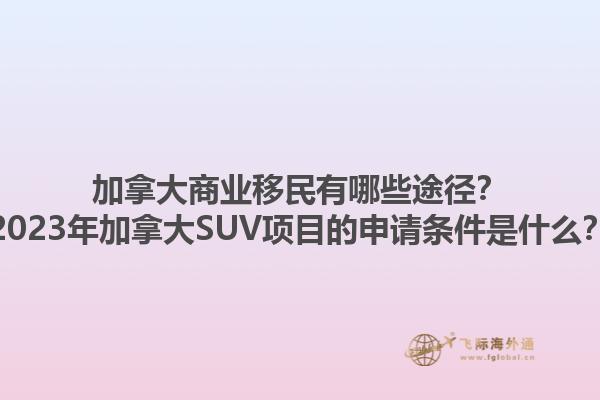 加拿大商業(yè)移民有哪些途徑？2023年加拿大SUV項目的申請條件是什么？1.jpg