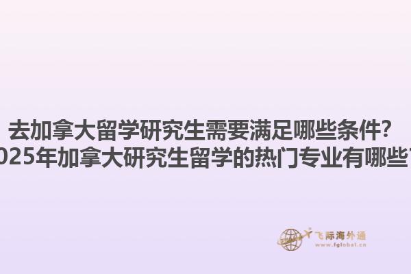 去加拿大留學(xué)研究生需要滿足哪些條件？2025年加拿大研究生留學(xué)的熱門專業(yè)有哪些？1.jpg