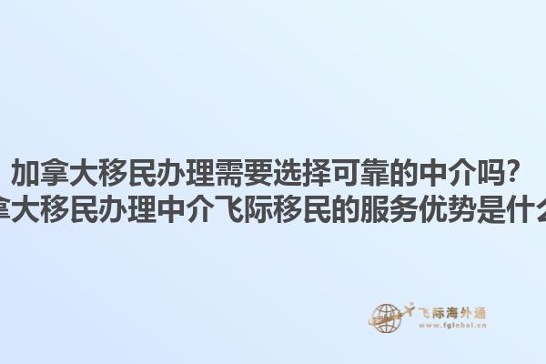 加拿大移民辦理需要選擇可靠的中介嗎？加拿大移民辦理中介飛際移民的服務(wù)優(yōu)勢是什么？1.jpg