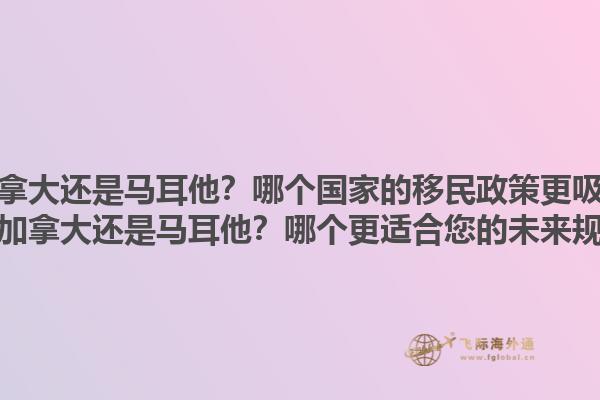 移民加拿大還是馬耳他？哪個國家的移民政策更吸引人？移民加拿大還是馬耳他？哪個更適合您的未來規(guī)劃？1.jpg