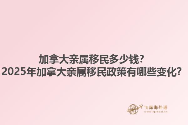 加拿大親屬移民多少錢？2025年加拿大親屬移民政策有哪些變化？