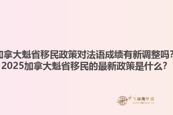 加拿大魁省移民政策對(duì)法語(yǔ)成績(jī)有新調(diào)整嗎？2025加拿大魁省移民的最新政策是什么？
