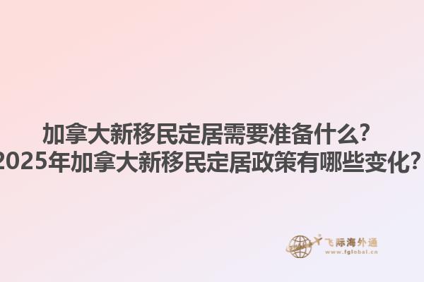 加拿大新移民定居需要準備什么？2025年加拿大新移民定居政策有哪些變化？