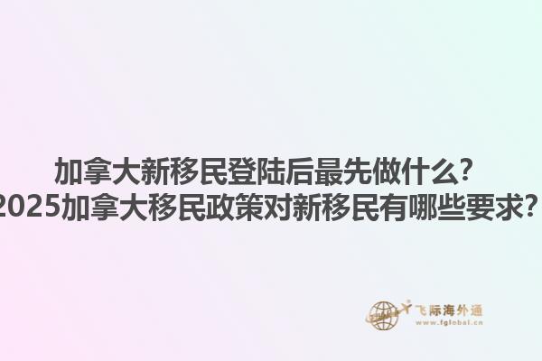 加拿大新移民登陸后最先做什么？2025加拿大移民政策對新移民有哪些要求？
