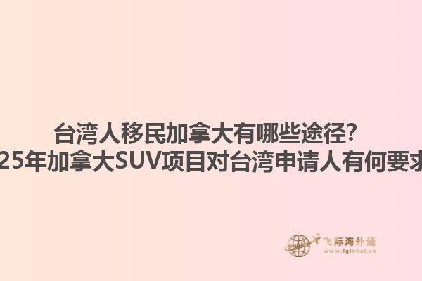 臺(tái)灣人移民加拿大有哪些途徑？2025年加拿大SUV項(xiàng)目對(duì)臺(tái)灣申請(qǐng)人有何要求？