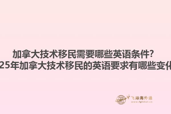 加拿大技術(shù)移民需要哪些英語條件？2025年加拿大技術(shù)移民的英語要求有哪些變化？