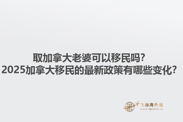 取加拿大老婆可以移民嗎？2025加拿大移民的最新政策有哪些變化？