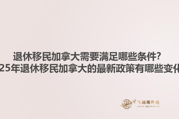 退休移民加拿大需要滿足哪些條件？2025年退休移民加拿大的最新政策有哪些變化？