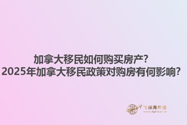 加拿大移民如何購(gòu)買房產(chǎn)？2025年加拿大移民政策對(duì)購(gòu)房有何影響？
