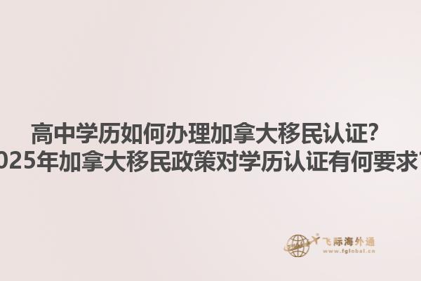 高中學(xué)歷如何辦理加拿大移民認(rèn)證？2025年加拿大移民政策對(duì)學(xué)歷認(rèn)證有何要求？