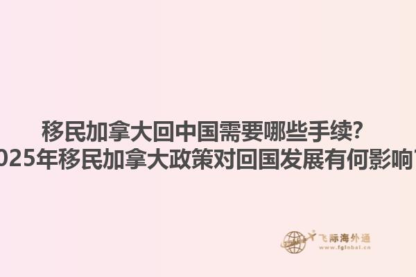 移民加拿大回中國(guó)需要哪些手續(xù)？2025年移民加拿大政策對(duì)回國(guó)發(fā)展有何影響？