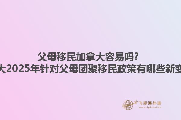 父母移民加拿大容易嗎？加拿大2025年針對父母團聚移民政策有哪些新變化？